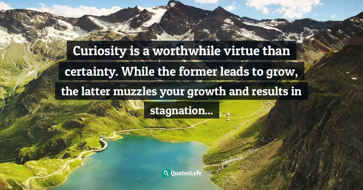 Curiosity is a worthwhile virtue than certainty. While the former leads to grow, the latter muzzles your growth and results in stagnation...