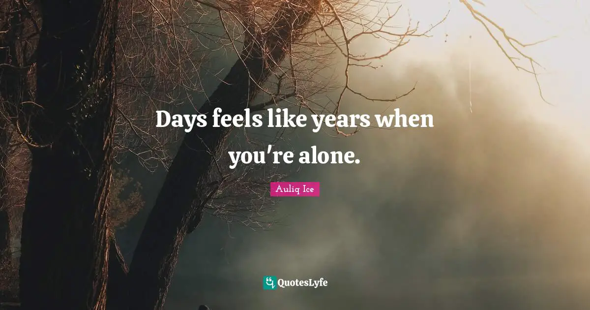 Days feels like years when you're alone.
