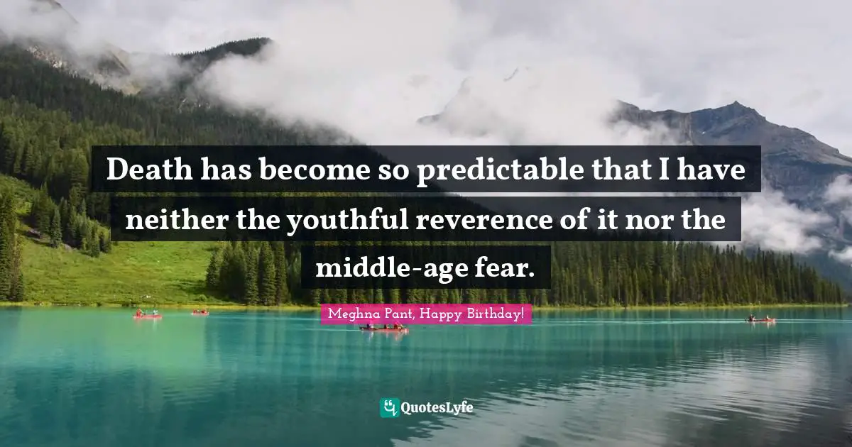 Death has become so predictable that I have neither the youthful reverence of it nor the middle-age fear.