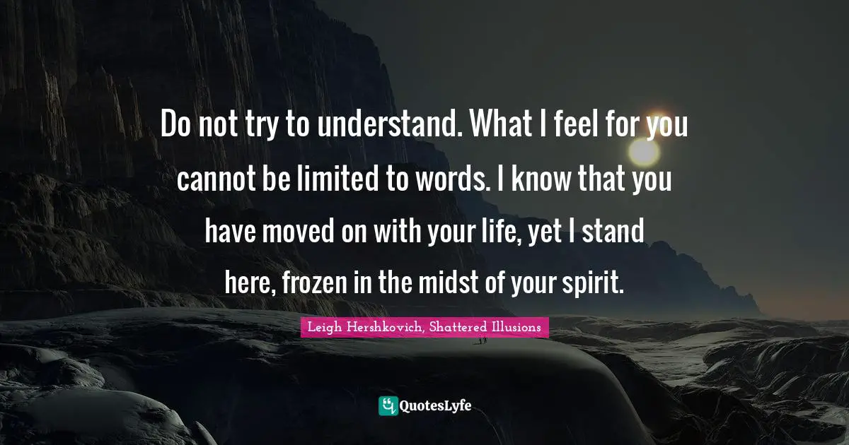 Do not try to understand. What I feel for you cannot be limited to words. I know that you have moved on with your life, yet I stand here, frozen in the midst of your spirit.
