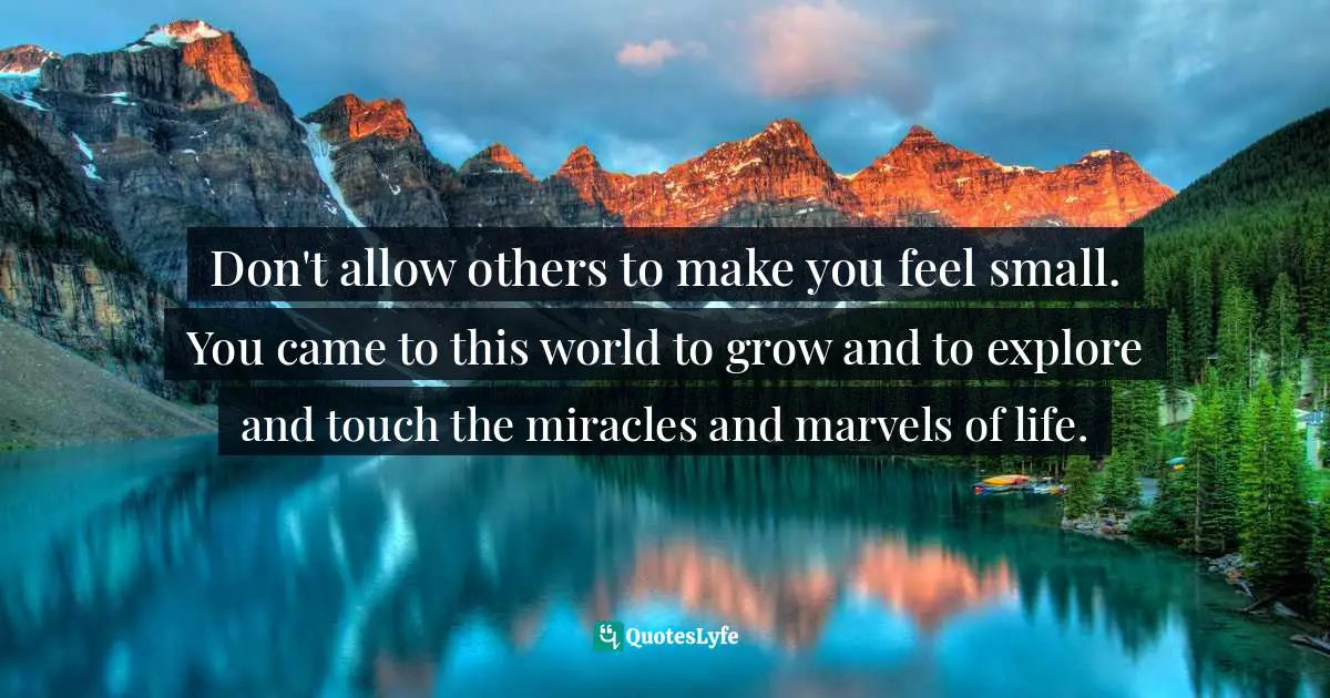 Don't allow others to make you feel small. You came to this world to grow and to explore and touch the miracles and marvels of life.