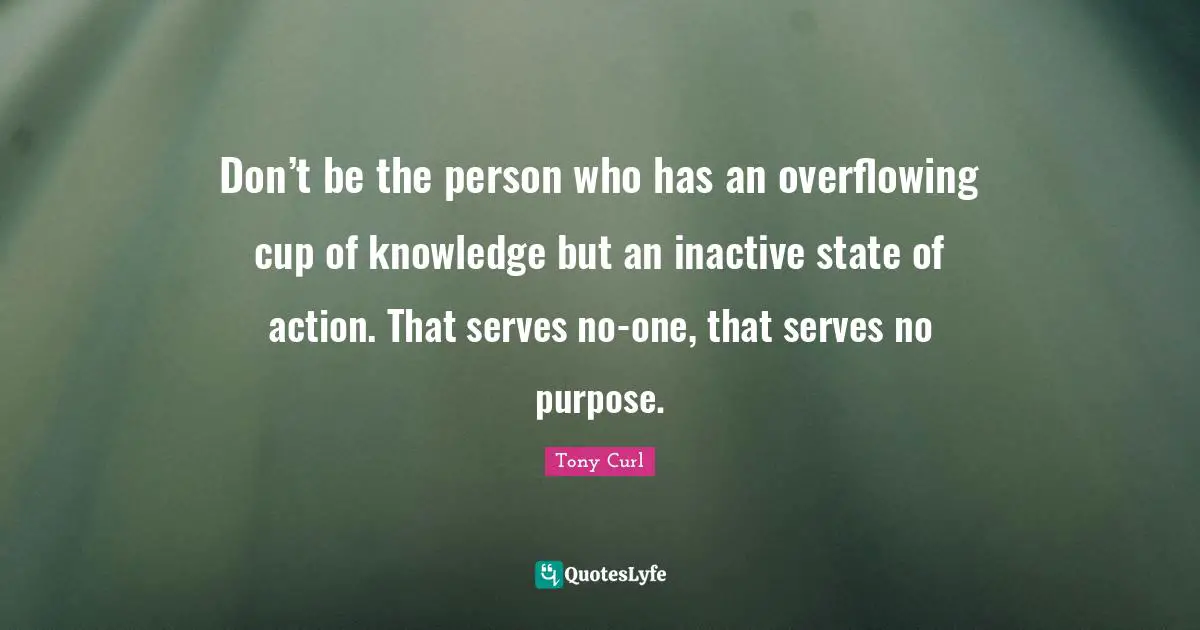 Don’t be the person who has an overflowing cup of knowledge but an inactive state of action. That serves no-one, that serves no purpose.
