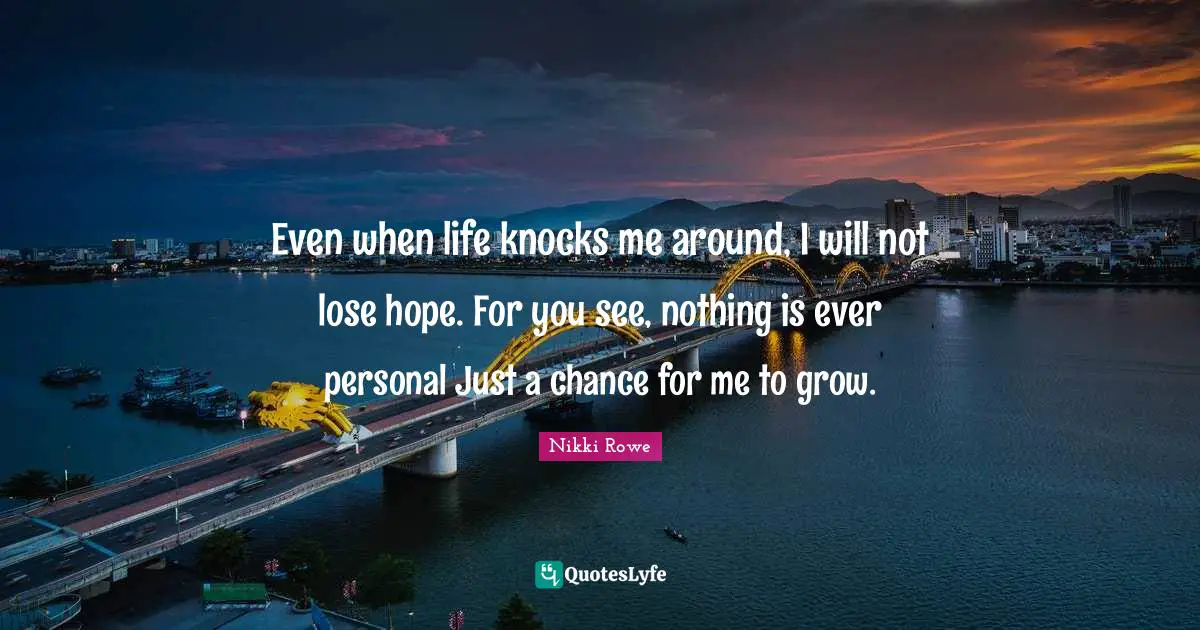 Even when life knocks me around, I will not lose hope. For you see, nothing is ever personal Just a chance for me to grow.