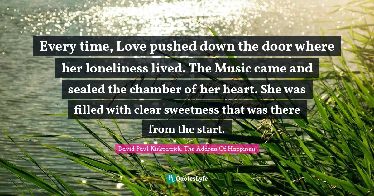 Every time, Love pushed down the door where her loneliness lived. The Music came and sealed the chamber of her heart. She was filled with clear sweetness that was there from the start.