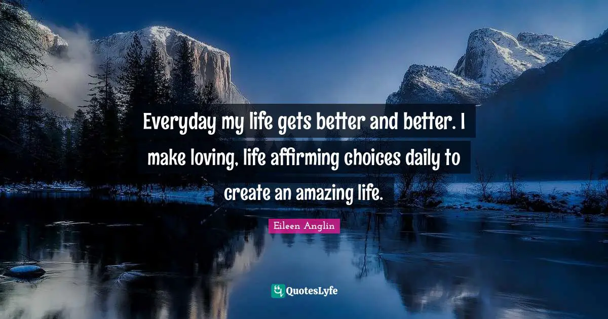 Everyday my life gets better and better. I make loving, life affirming choices daily to create an amazing life.