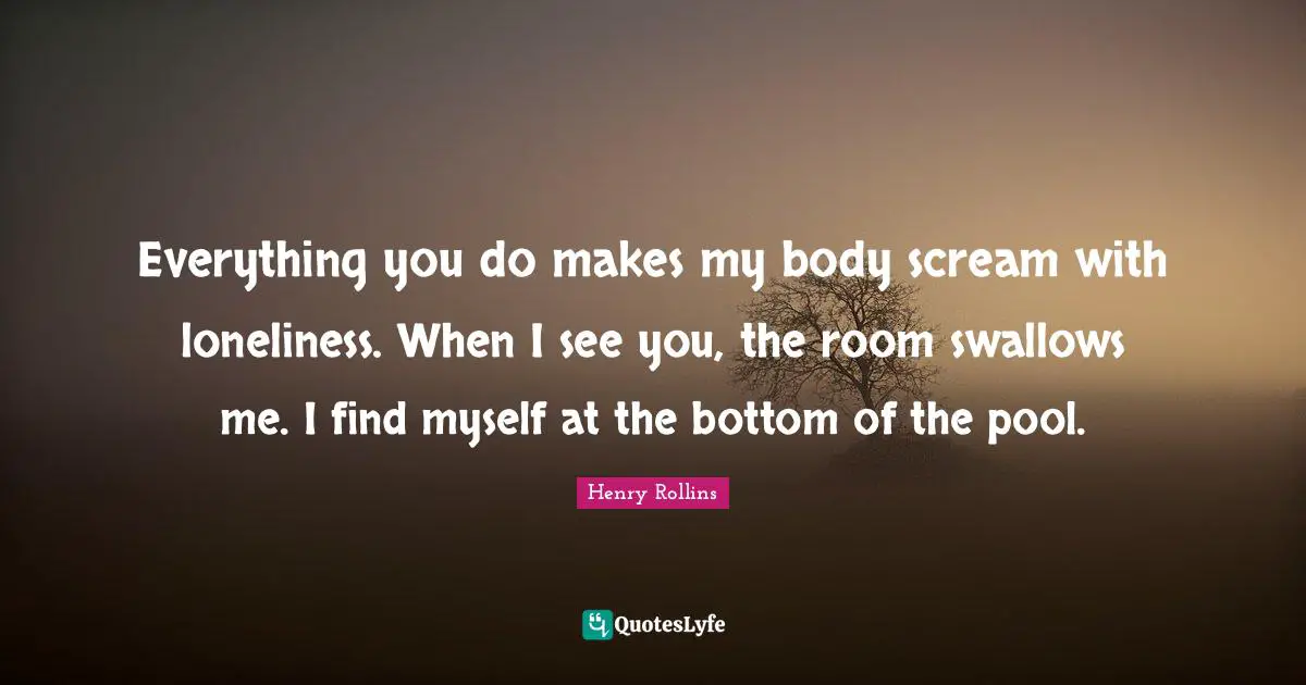 Everything you do makes my body scream with loneliness. When I see you, the room swallows me. I find myself at the bottom of the pool.