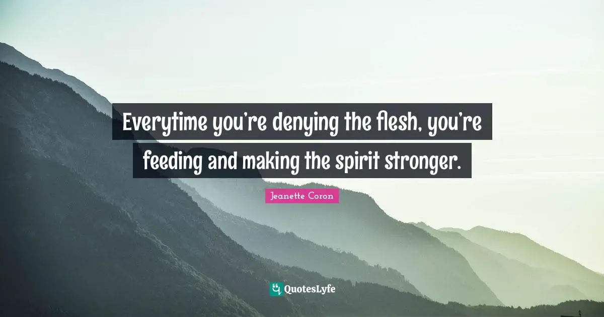 Everytime you’re denying the flesh, you’re feeding and making the spirit stronger.