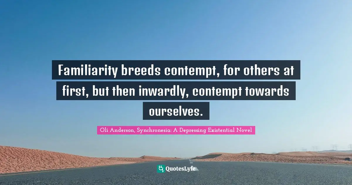 Familiarity breeds contempt, for others at first, but then inwardly, contempt towards ourselves.