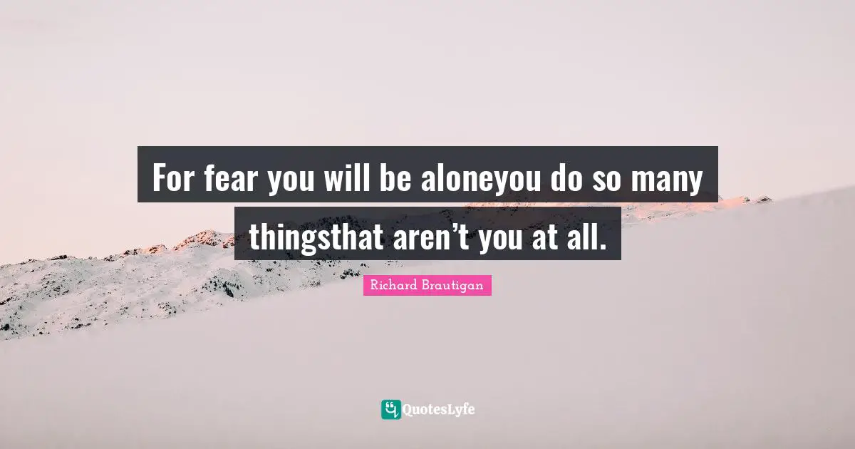 For fear you will be aloneyou do so many thingsthat aren’t you at all.