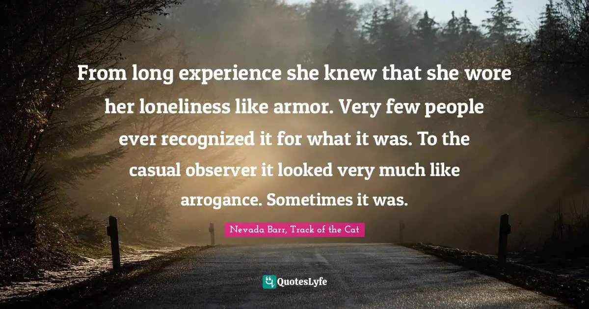 From long experience she knew that she wore her loneliness like armor. Very few people ever recognized it for what it was. To the casual observer it looked very much like arrogance. Sometimes it was.