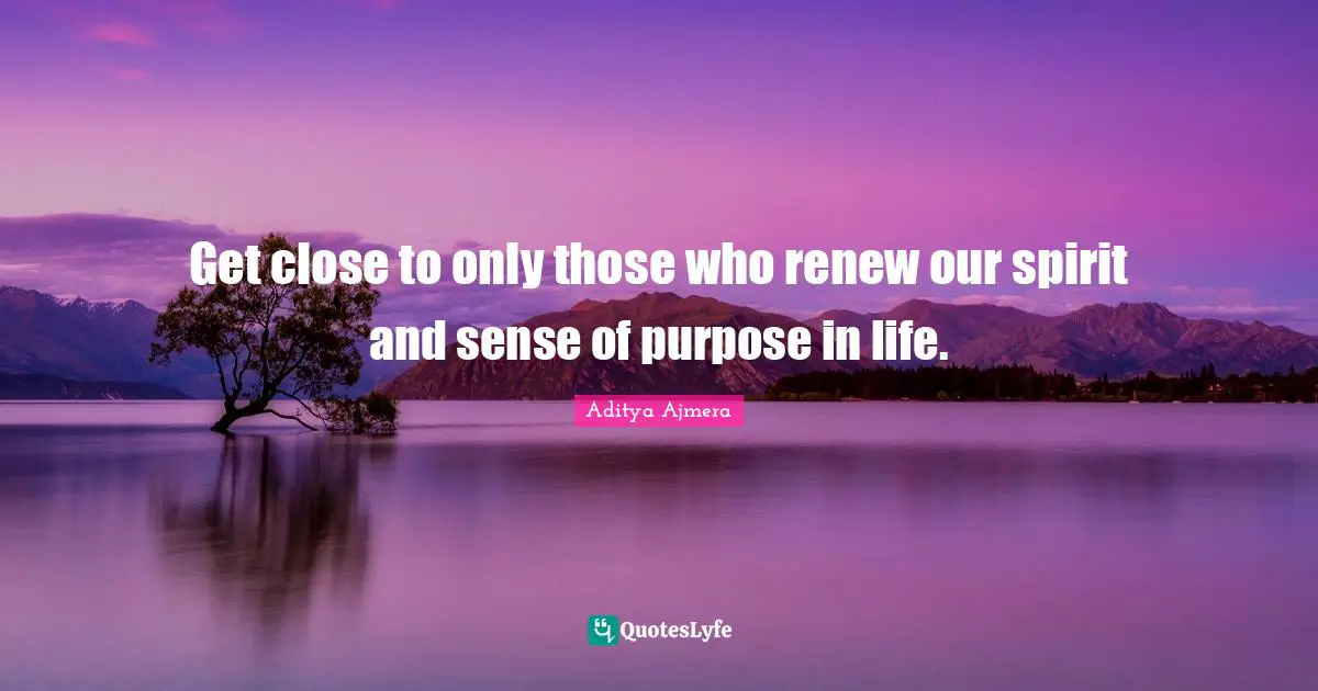 Get close to only those who renew our spirit and sense of purpose in life.