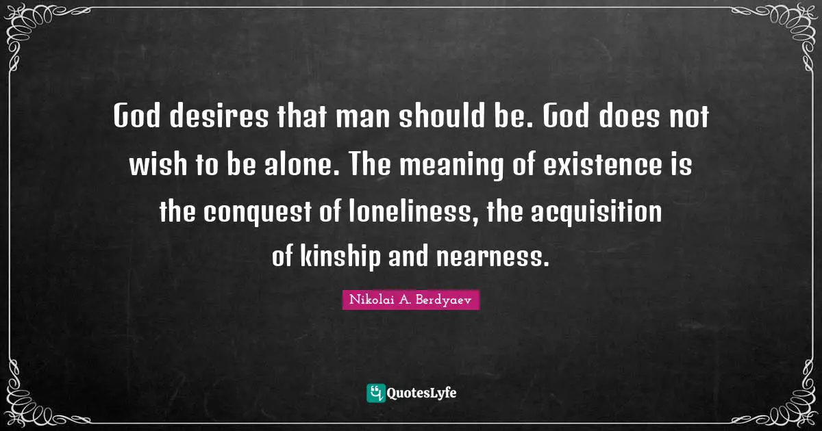 God desires that man should be. God does not wish to be alone. The meaning of existence is the conquest of loneliness, the acquisition of kinship and nearness.