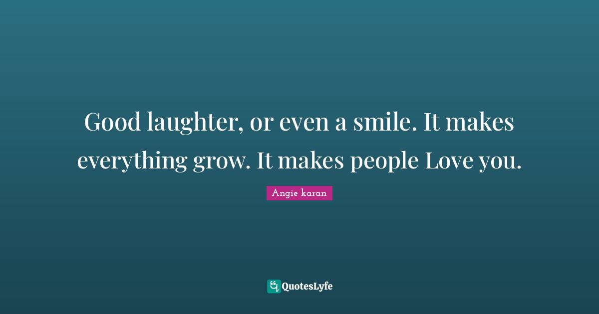 Good laughter, or even a smile. It makes everything grow. It makes people Love you.