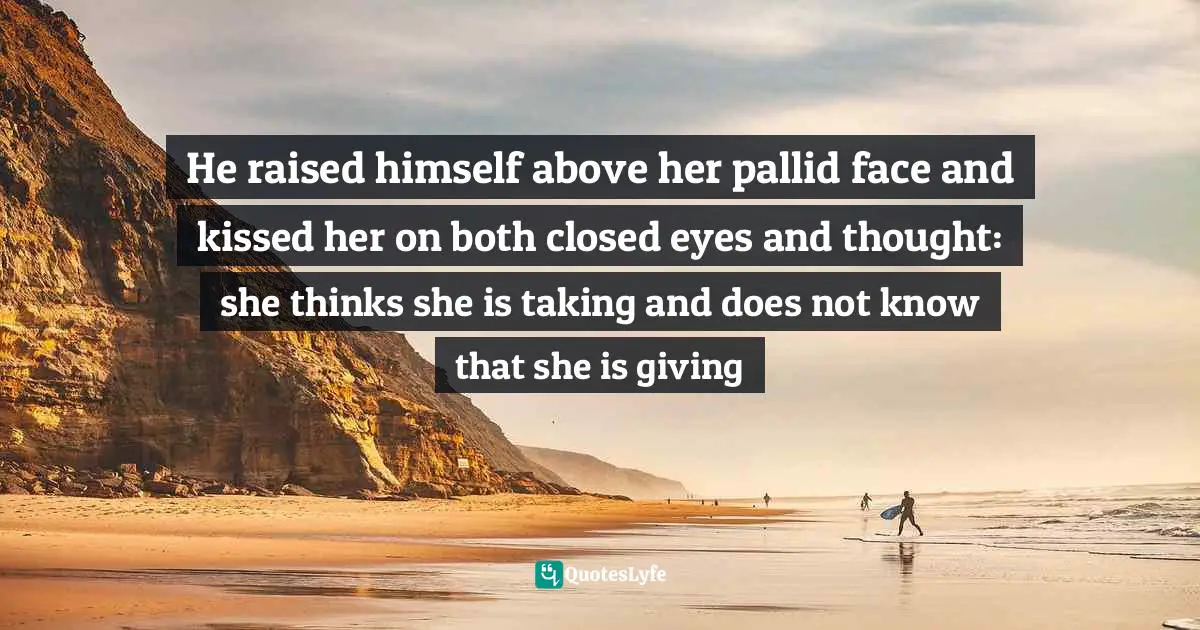 He raised himself above her pallid face and kissed her on both closed eyes and thought: she thinks she is taking and does not know that she is giving