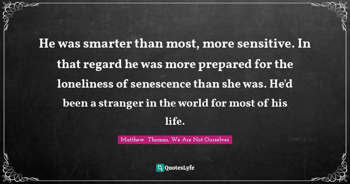 He was smarter than most, more sensitive. In that regard he was more prepared for the loneliness of senescence than she was. He'd been a stranger in the world for most of his life.