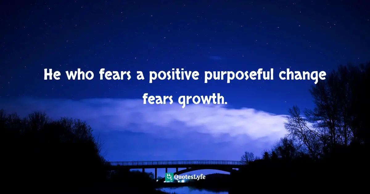 He who fears a positive purposeful change fears growth.