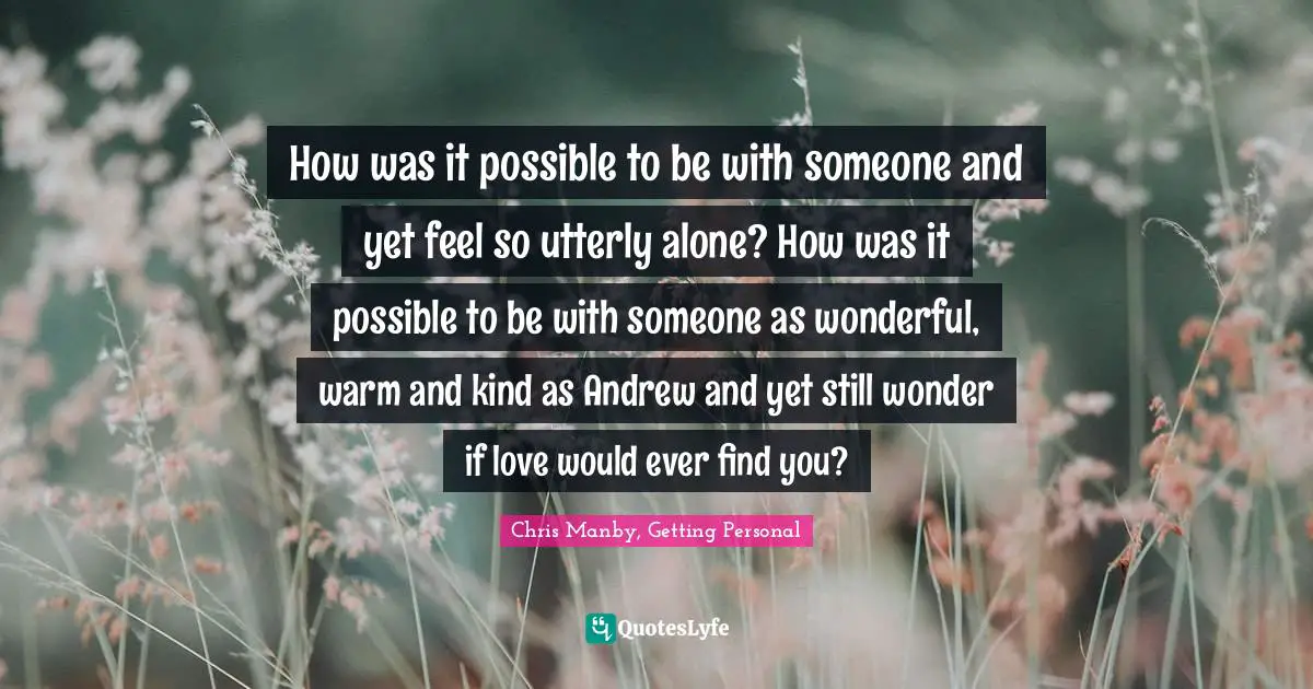 How was it possible to be with someone and yet feel so utterly alone? How was it possible to be with someone as wonderful, warm and kind as Andrew and yet still wonder if love would ever find you?