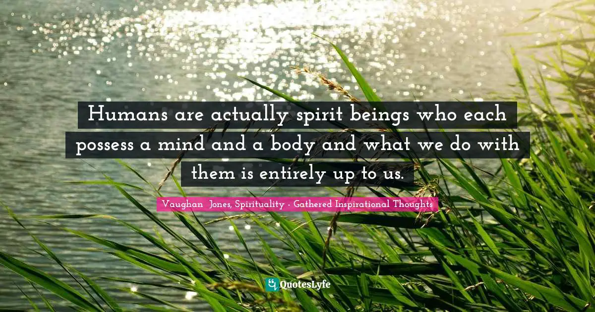 Humans are actually spirit beings who each possess a mind and a body and what we do with them is entirely up to us.