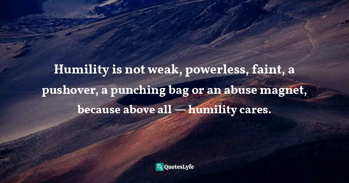Humility is not weak, powerless, faint, a pushover, a punching bag or an abuse magnet, because above all — humility cares.