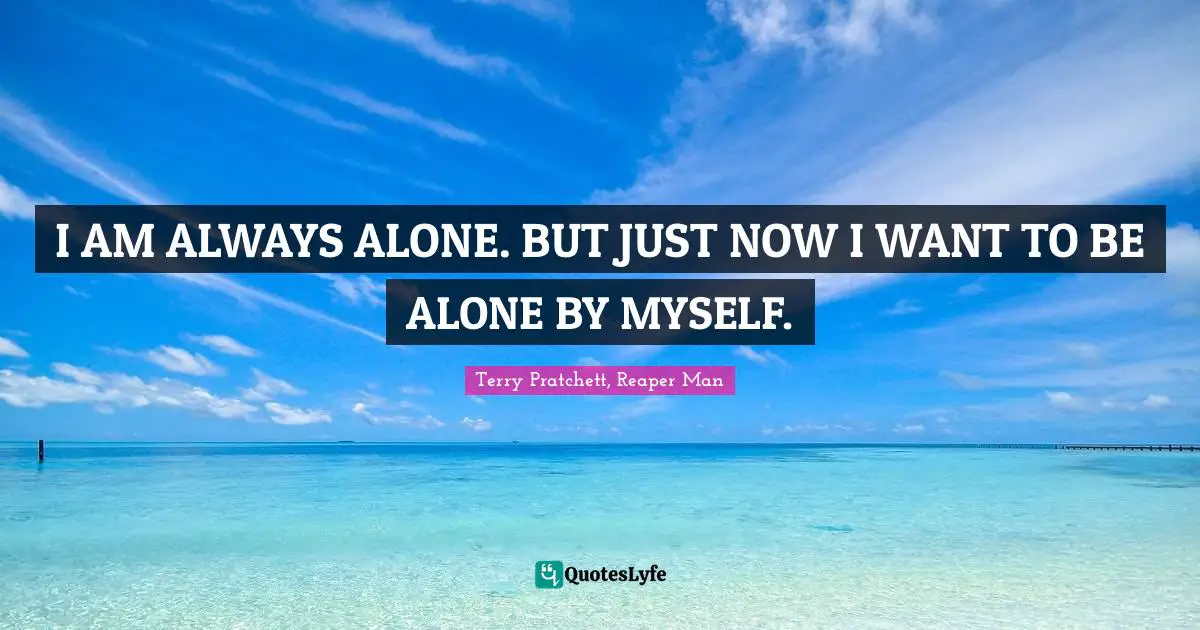 I AM ALWAYS ALONE. BUT JUST NOW I WANT TO BE ALONE BY MYSELF.