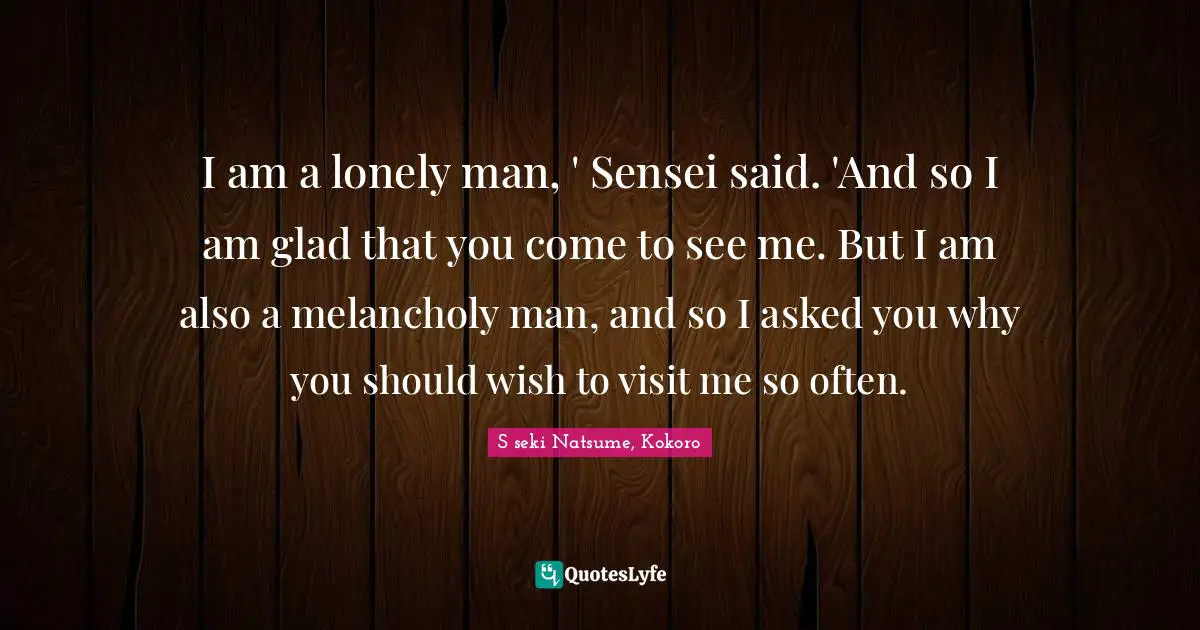 I am a lonely man, ' Sensei said. 'And so I am glad that you come to see me. But I am also a melancholy man, and so I asked you why you should wish to visit me so often.