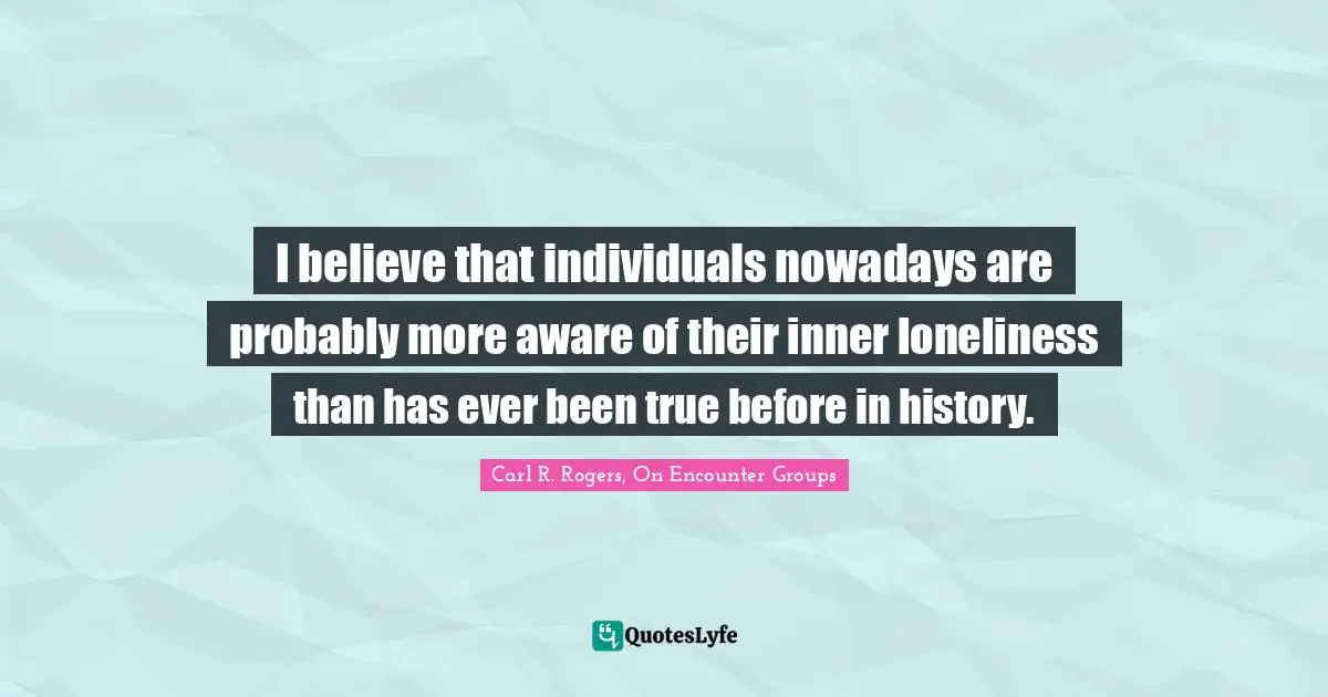 I believe that individuals nowadays are probably more aware of their inner loneliness than has ever been true before in history.