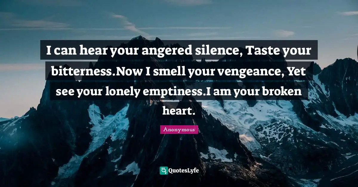 I can hear your angered silence, Taste your bitterness.Now I smell your vengeance, Yet see your lonely emptiness.I am your broken heart.