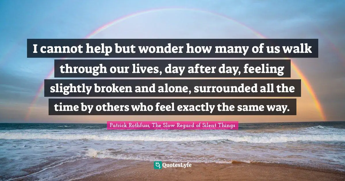 I cannot help but wonder how many of us walk through our lives, day after day, feeling slightly broken and alone, surrounded all the time by others who feel exactly the same way.