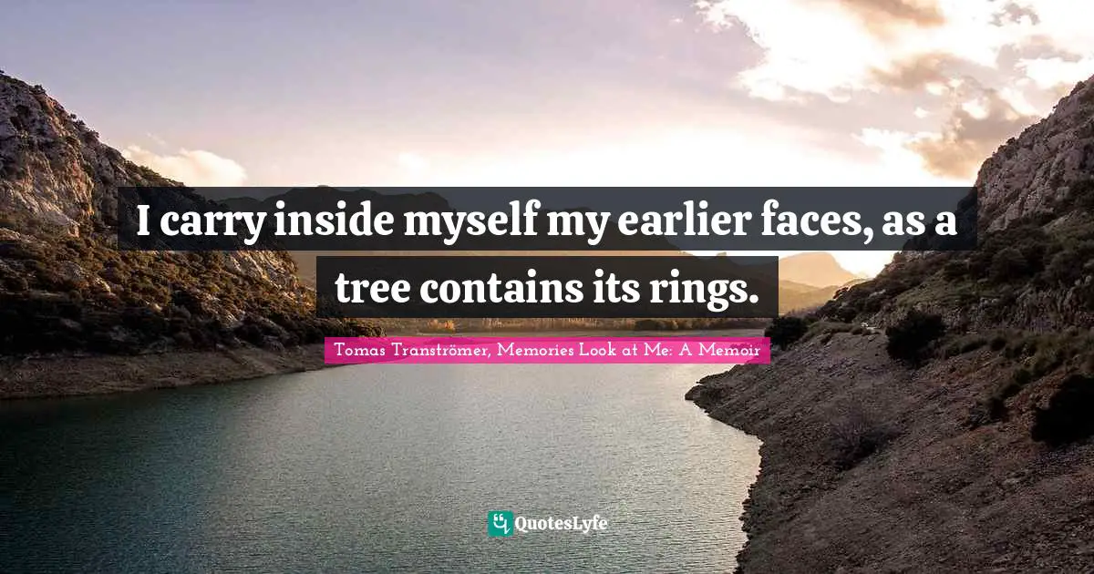 I carry inside myself my earlier faces, as a tree contains its rings.