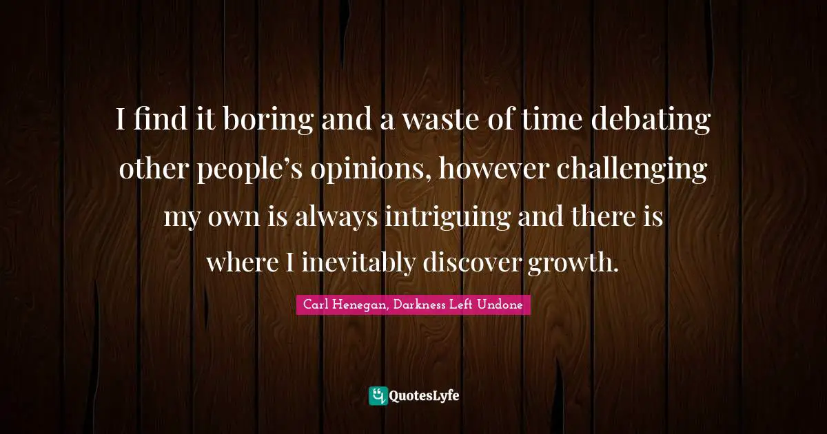 I find it boring and a waste of time debating other people’s opinions, however challenging my own is always intriguing and there is where I inevitably discover growth.