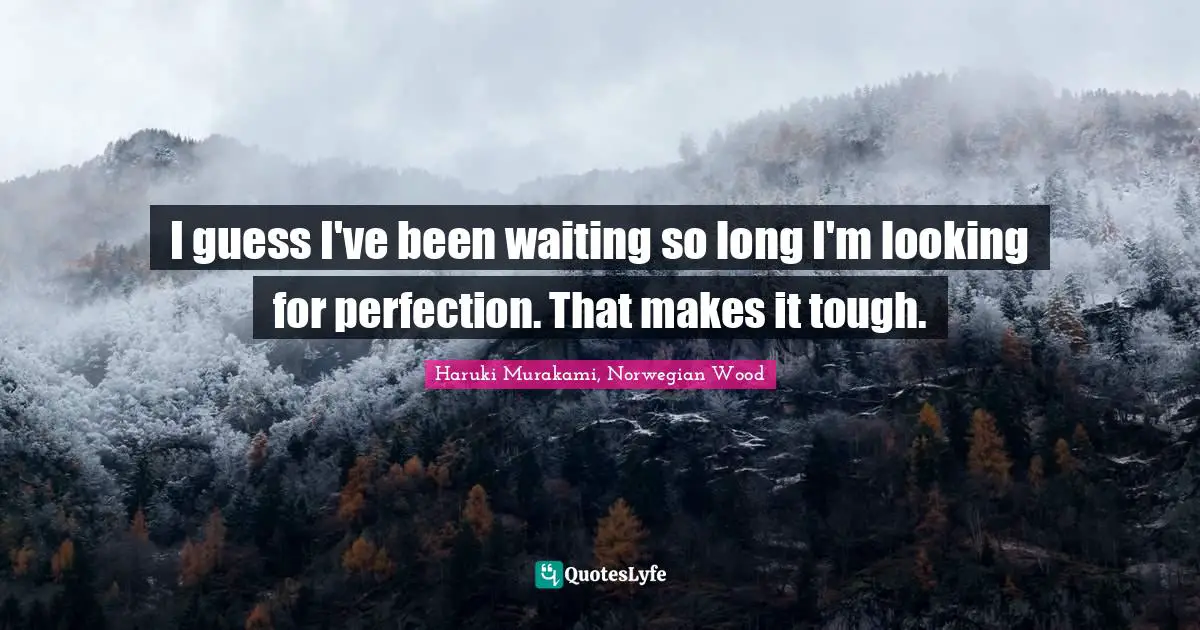 I guess I've been waiting so long I'm looking for perfection. That makes it tough.