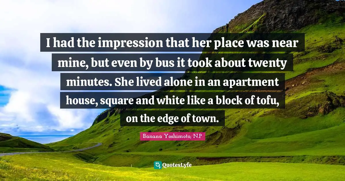 Banana Yoshimoto Quotes: "I had the impression that her place was near mine, but even by bus it took about twenty minutes. She lived alone in an apartment house, square and white like a block of tofu, on the edge of town."