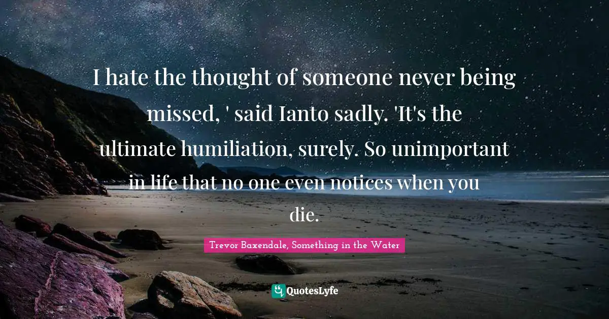 I hate the thought of someone never being missed, ' said Ianto sadly. 'It's the ultimate humiliation, surely. So unimportant in life that no one even notices when you die.