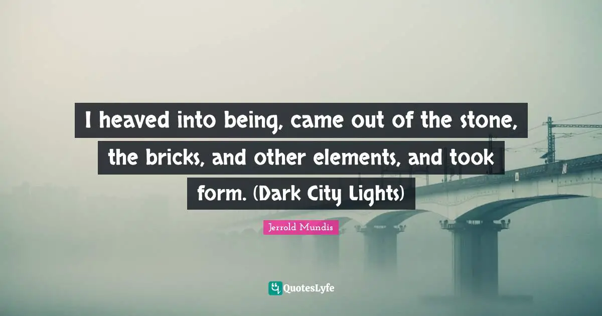 I heaved into being, came out of the stone, the bricks, and other elements, and took form. (Dark City Lights)