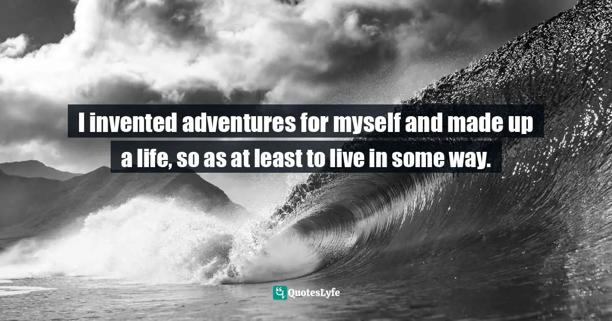 I invented adventures for myself and made up a life, so as at least to live in some way.