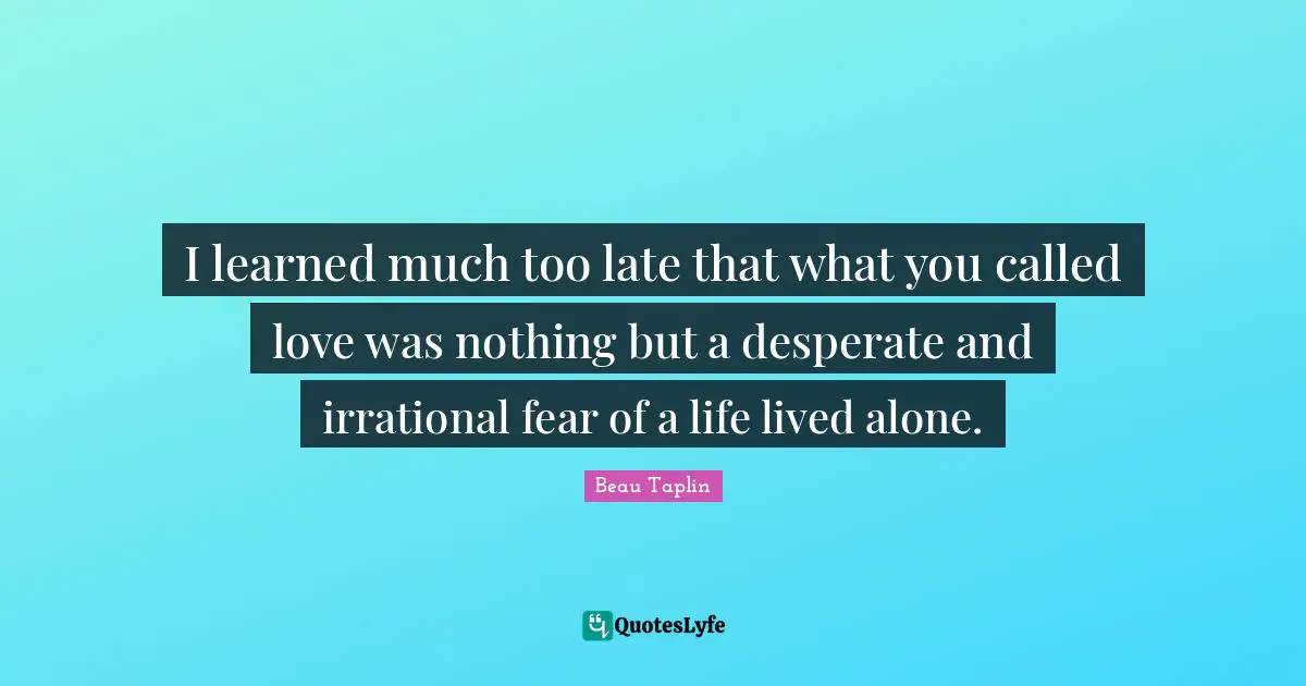I learned much too late that what you called love was nothing but a desperate and irrational fear of a life lived alone.