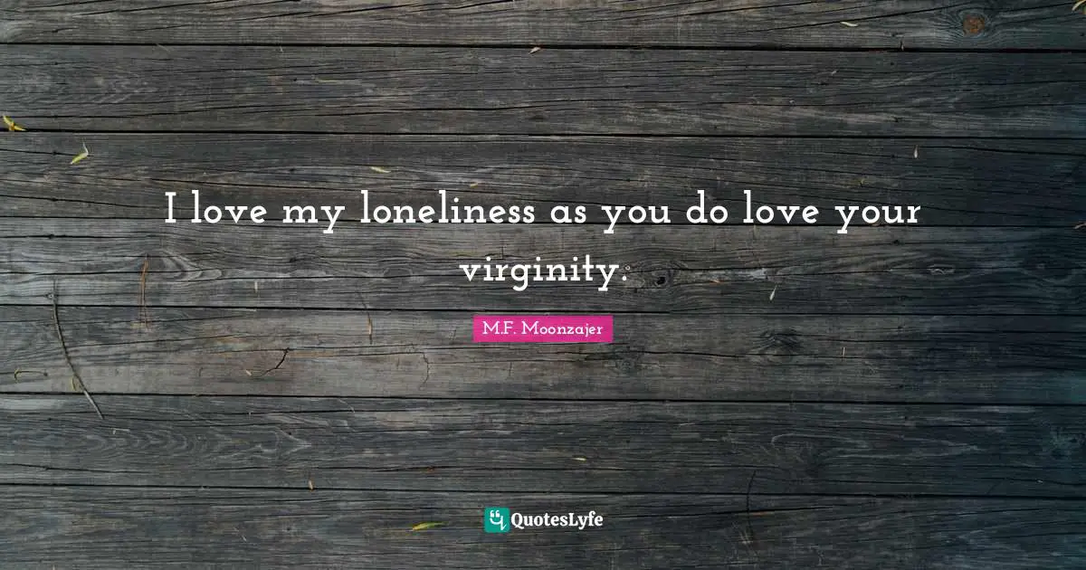 I love my loneliness as you do love your virginity.