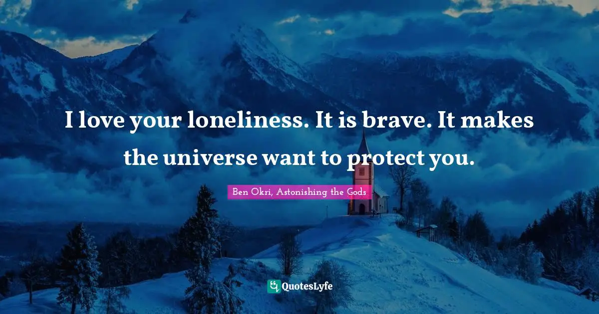 I love your loneliness. It is brave. It makes the universe want to protect you.