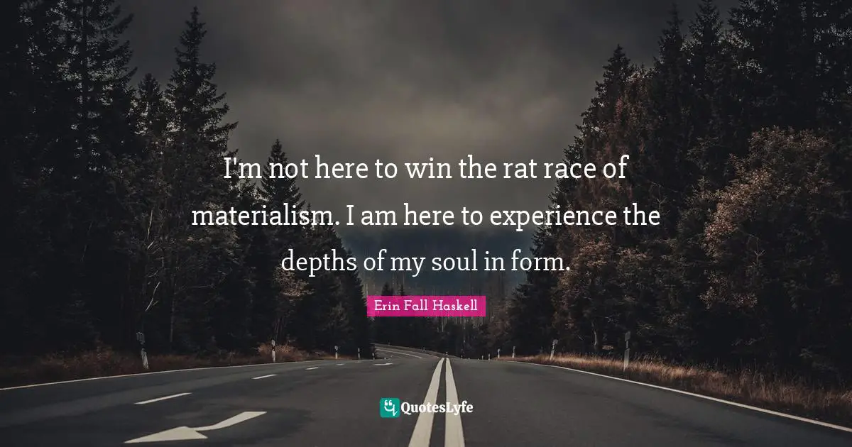 I'm not here to win the rat race of materialism. I am here to experience the depths of my soul in form.