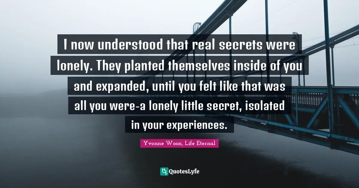 I now understood that real secrets were lonely. They planted themselves inside of you and expanded, until you felt like that was all you were-a lonely little secret, isolated in your experiences.