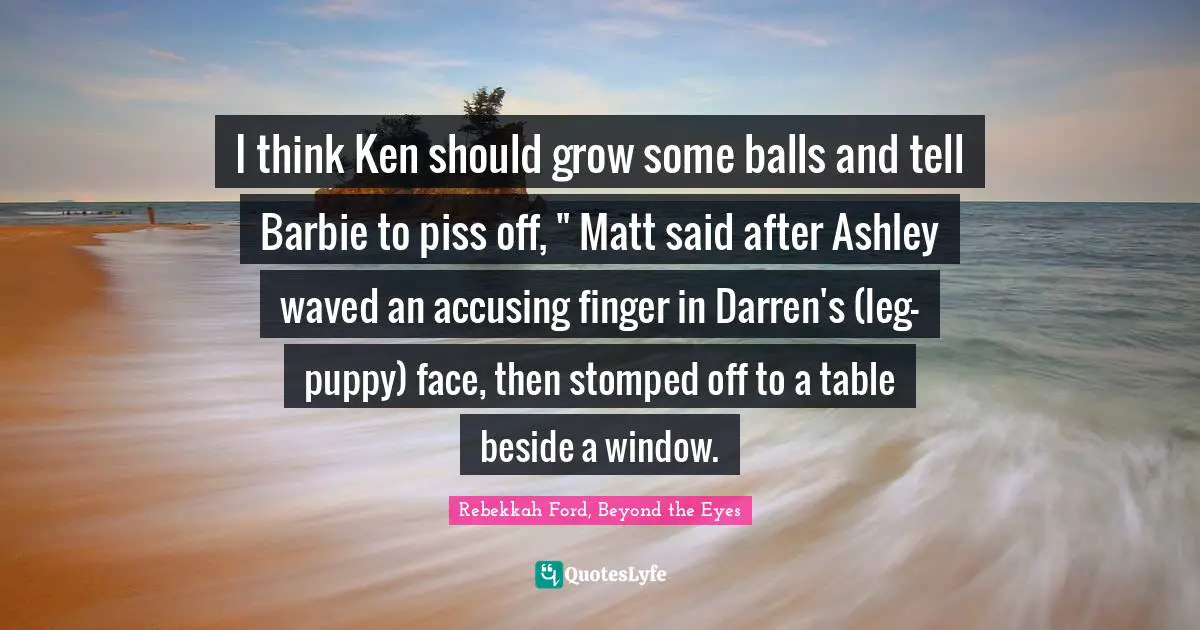 I think Ken should grow some balls and tell Barbie to piss off, " Matt said after Ashley waved an accusing finger in Darren's (leg-puppy) face, then stomped off to a table beside a window.