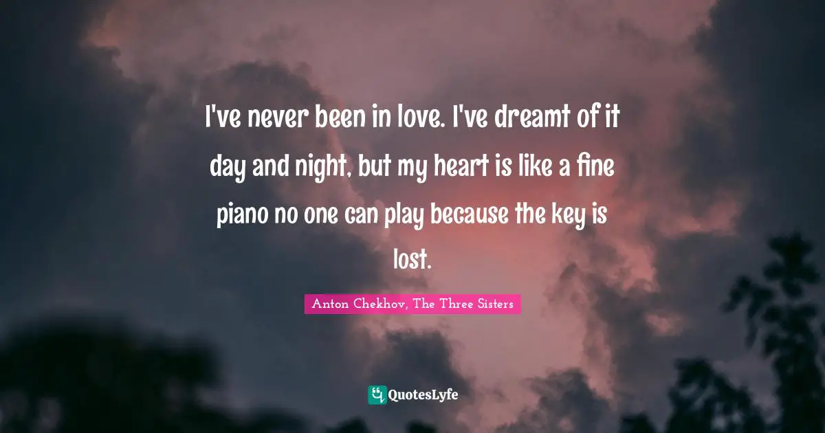 I've never been in love. I've dreamt of it day and night, but my heart is like a fine piano no one can play because the key is lost.