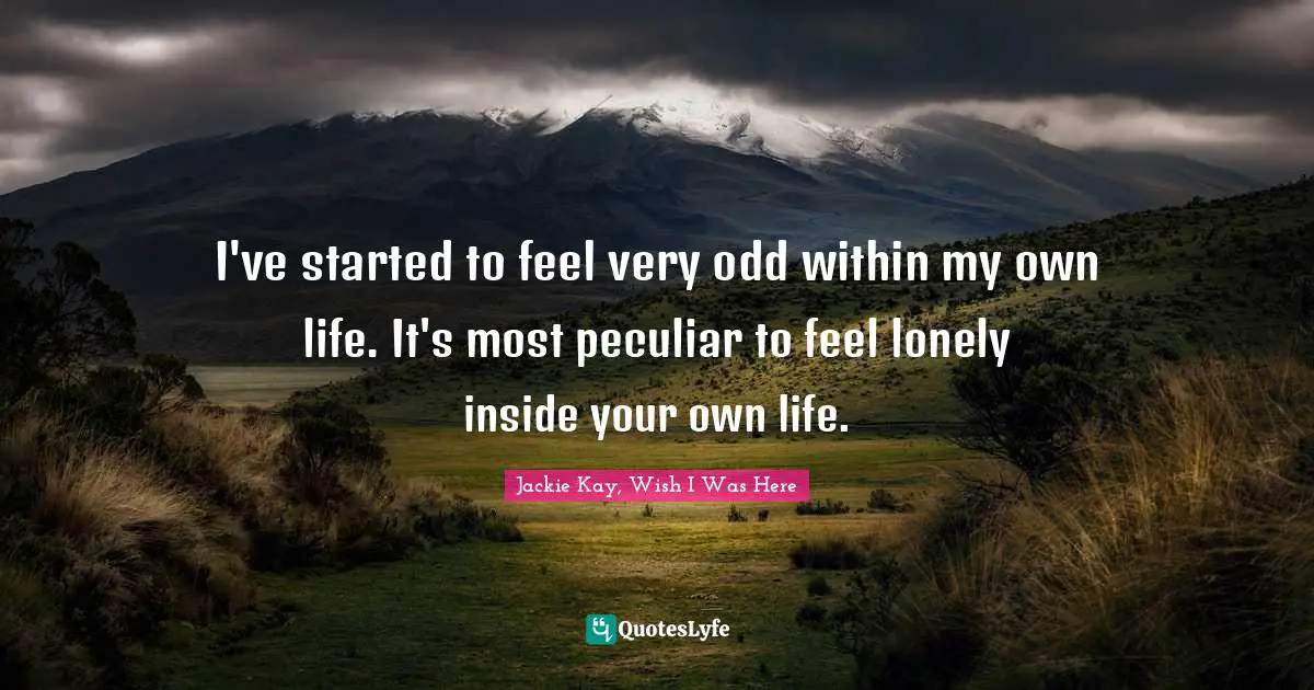 I've started to feel very odd within my own life. It's most peculiar to feel lonely inside your own life.