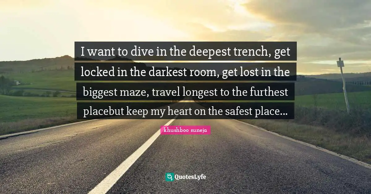 I want to dive in the deepest trench, get locked in the darkest room, get lost in the biggest maze, travel longest to the furthest placebut keep my heart on the safest place...