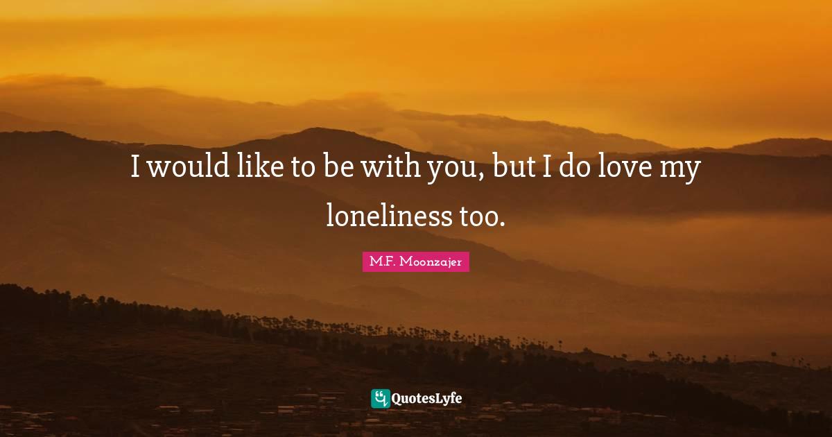 I would like to be with you, but I do love my loneliness too.