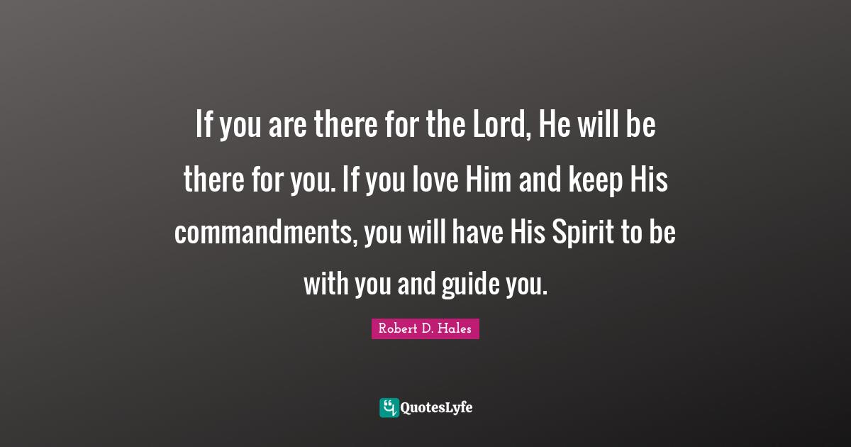 Robert D. Hales Quotes: "If you are there for the Lord, He will be there for you. If you love Him and keep His commandments, you will have His Spirit to be with you and guide you."