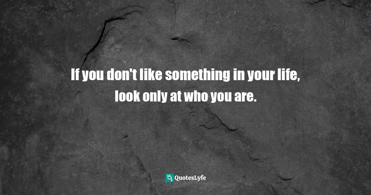 If you don't like something in your life, look only at who you are.
