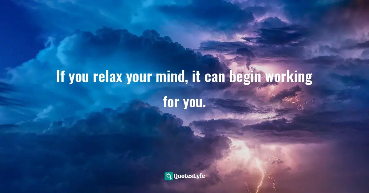 If you relax your mind, it can begin working for you.