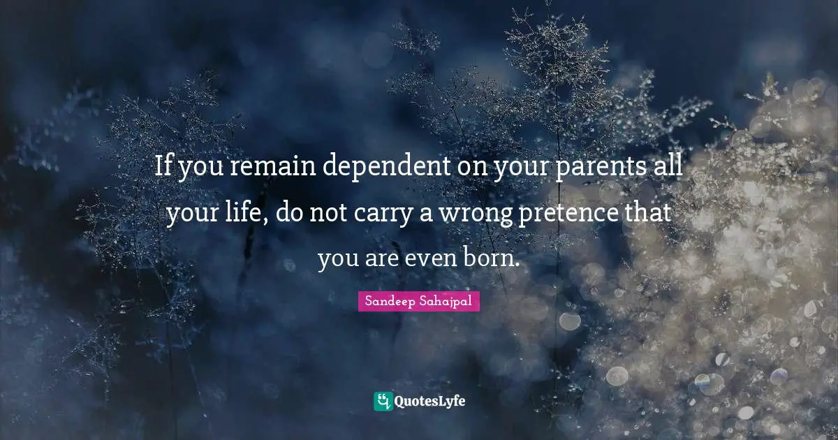 If you remain dependent on your parents all your life, do not carry a wrong pretence that you are even born.