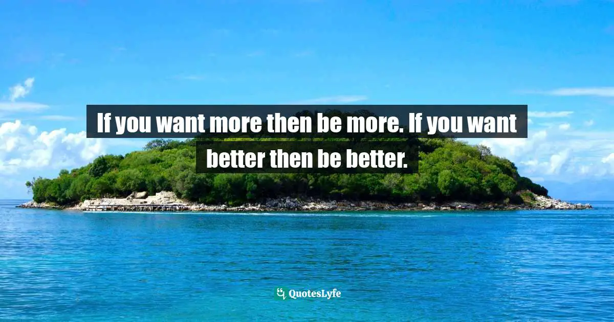 If you want more then be more. If you want better then be better.